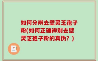 如何分辨去壁灵芝孢子粉(如何正确辨别去壁灵芝孢子粉的真伪？)