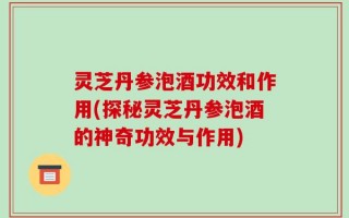 灵芝丹参泡酒功效和作用(探秘灵芝丹参泡酒的神奇功效与作用)