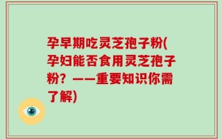 孕早期吃灵芝孢子粉(孕妇能否食用灵芝孢子粉？——重要知识你需了解)