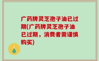 广药牌灵芝孢子油已过期(广药牌灵芝孢子油已过期，消费者需谨慎购买)