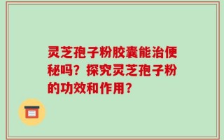 灵芝孢子粉胶囊能治便秘吗？探究灵芝孢子粉的功效和作用？