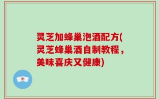 灵芝加蜂巢泡酒配方(灵芝蜂巢酒自制教程，美味喜庆又健康)