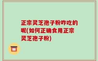 正宗灵芝孢子粉咋吃的呢(如何正确食用正宗灵芝孢子粉)