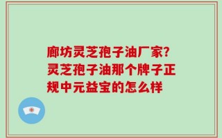 廊坊灵芝孢子油厂家？灵芝孢子油那个牌子正规中元益宝的怎么样