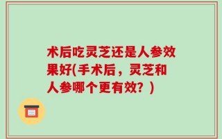 术后吃灵芝还是人参效果好(手术后，灵芝和人参哪个更有效？)