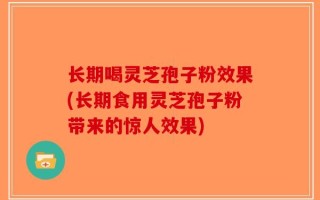 长期喝灵芝孢子粉效果(长期食用灵芝孢子粉带来的惊人效果)