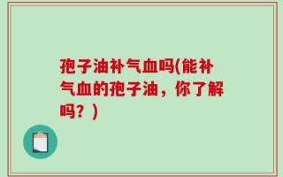 孢子油补气血吗(能补气血的孢子油，你了解吗？)