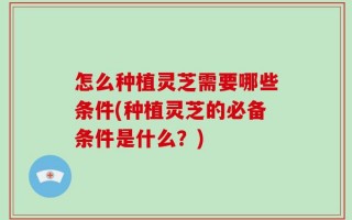 怎么种植灵芝需要哪些条件(种植灵芝的必备条件是什么？)