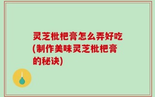 灵芝枇杷膏怎么弄好吃(制作美味灵芝枇杷膏的秘诀)