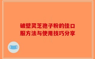 破壁灵芝孢子粉的佳口服方法与使用技巧分享