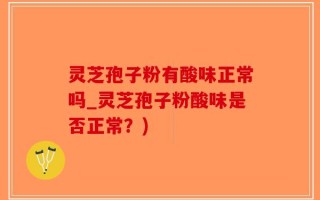 灵芝孢子粉有酸味正常吗_灵芝孢子粉酸味是否正常？)