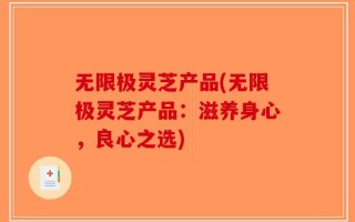 无限极灵芝产品(无限极灵芝产品：滋养身心，良心之选)