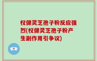 权健灵芝孢子粉反应强烈(权健灵芝孢子粉产生副作用引争议)