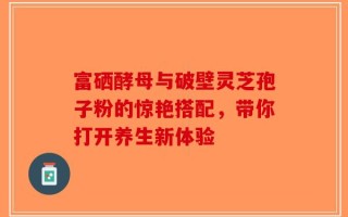 富硒酵母与破壁灵芝孢子粉的惊艳搭配，带你打开养生新体验