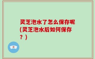 灵芝泡水了怎么保存呢(灵芝泡水后如何保存？)