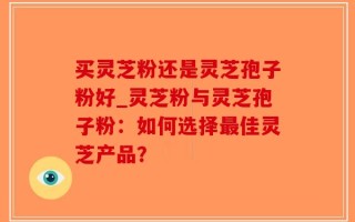 买灵芝粉还是灵芝孢子粉好_灵芝粉与灵芝孢子粉：如何选择最佳灵芝产品？