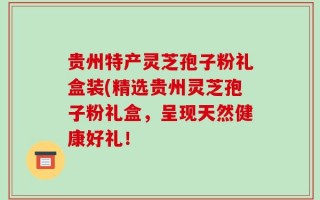 贵州特产灵芝孢子粉礼盒装(精选贵州灵芝孢子粉礼盒，呈现天然健康好礼！