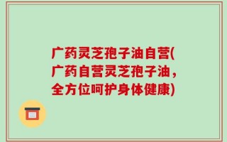 广药灵芝孢子油自营(广药自营灵芝孢子油，全方位呵护身体健康)