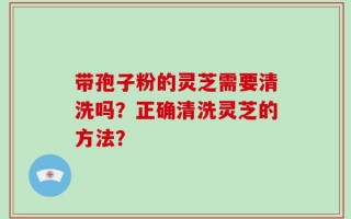 带孢子粉的灵芝需要清洗吗？正确清洗灵芝的方法？