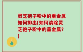 灵芝孢子粉中的重金属如何排出(如何清除灵芝孢子粉中的重金属？)