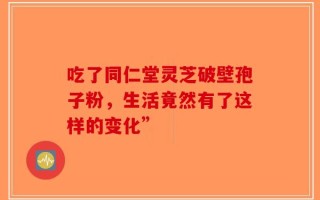 吃了同仁堂灵芝破壁孢子粉，生活竟然有了这样的变化”