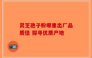 灵芝孢子粉哪里出厂品质佳 探寻优质产地