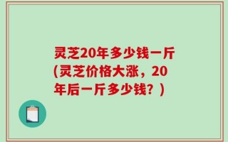 灵芝20年多少钱一斤(灵芝价格大涨，20年后一斤多少钱？)