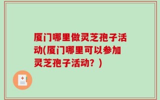 厦门哪里做灵芝孢子活动(厦门哪里可以参加灵芝孢子活动？)