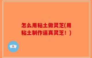 怎么用粘土做灵芝(用粘土制作逼真灵芝！)