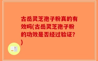 古岳灵芝孢子粉真的有效吗(古岳灵芝孢子粉的功效是否经过验证？)