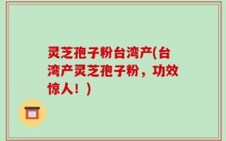 灵芝孢子粉台湾产(台湾产灵芝孢子粉，功效惊人！)