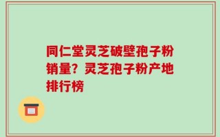 同仁堂灵芝破壁孢子粉销量？灵芝孢子粉产地排行榜