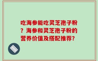 吃海参能吃灵芝孢子粉？海参和灵芝孢子粉的营养价值及搭配推荐？