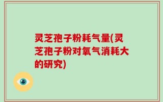 灵芝孢子粉耗气量(灵芝孢子粉对氧气消耗大的研究)