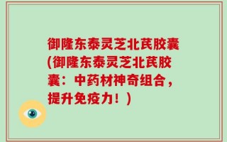 御隆东泰灵芝北芪胶囊(御隆东泰灵芝北芪胶囊：中药材神奇组合，提升免疫力！)