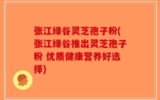 张江绿谷灵芝孢子粉(张江绿谷推出灵芝孢子粉 优质健康营养好选择)