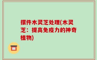摆件木灵芝处理(木灵芝：提高免疫力的神奇植物)