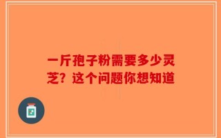 一斤孢子粉需要多少灵芝？这个问题你想知道