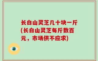 长白山灵芝几十块一斤(长白山灵芝每斤数百元，市场供不应求)
