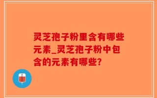 灵芝孢子粉里含有哪些元素_灵芝孢子粉中包含的元素有哪些？