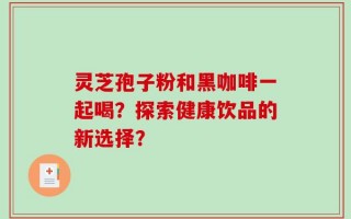 灵芝孢子粉和黑咖啡一起喝？探索健康饮品的新选择？