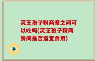 灵芝孢子粉两餐之间可以吃吗(灵芝孢子粉两餐间是否适宜食用)