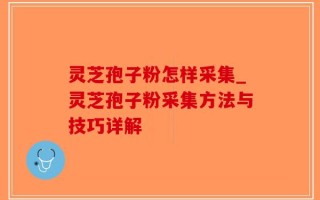 灵芝孢子粉怎样采集_灵芝孢子粉采集方法与技巧详解