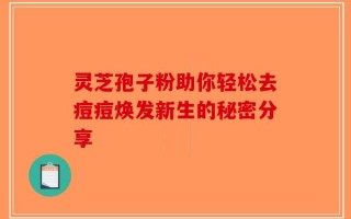 灵芝孢子粉助你轻松去痘痘焕发新生的秘密分享