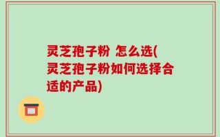 灵芝孢子粉 怎么选(灵芝孢子粉如何选择合适的产品)