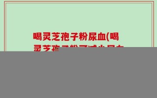 喝灵芝孢子粉尿血(喝灵芝孢子粉可减少尿血？！)