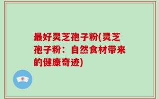 最好灵芝孢子粉(灵芝孢子粉：自然食材带来的健康奇迹)