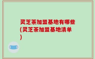 灵芝茶加盟基地有哪些(灵芝茶加盟基地清单)