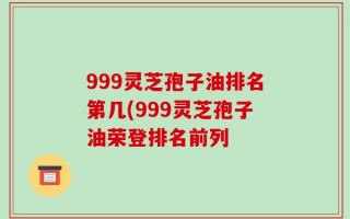 999灵芝孢子油排名第几(999灵芝孢子油荣登排名前列
