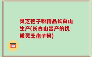 灵芝孢子粉精品长白山生产(长白山出产的优质灵芝孢子粉)